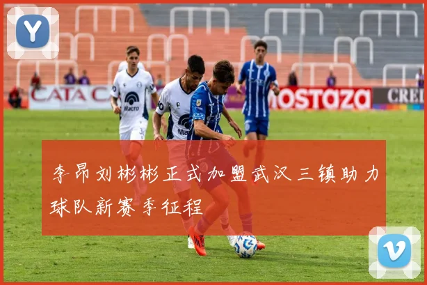 李昂刘彬彬正式加盟武汉三镇助力球队新赛季征程