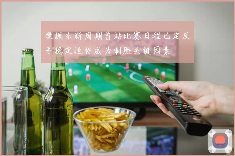 樊振东新周期首站比赛日程已定反手稳定性将成为制胜关键因素