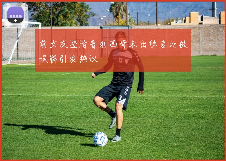 前女友澄清普利西奇未出轨言论被误解引发热议