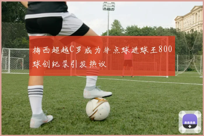 梅西超越C罗成为非点球进球王800球创纪录引发热议