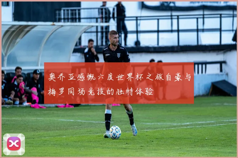 奥乔亚感慨六度世界杯之旅自豪与梅罗同场竞技的独特体验