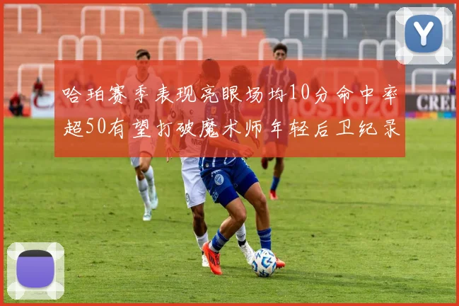 哈珀赛季表现亮眼场均10分命中率超50有望打破魔术师年轻后卫纪录