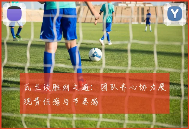 瓦兰谈胜利之道：团队齐心协力展现责任感与节奏感