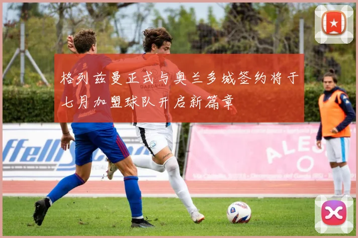 格列兹曼正式与奥兰多城签约将于七月加盟球队开启新篇章