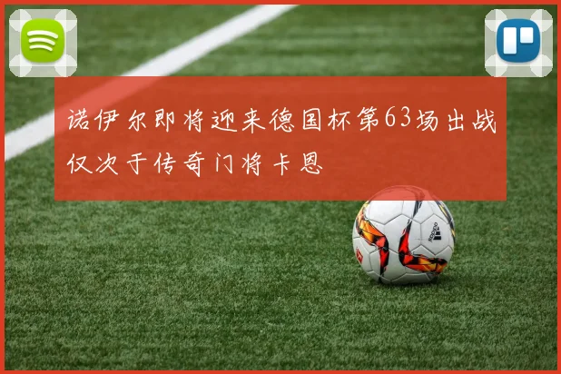 诺伊尔即将迎来德国杯第63场出战仅次于传奇门将卡恩