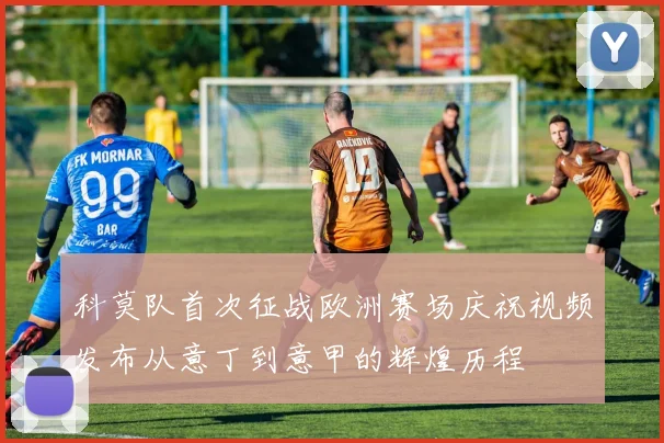科莫队首次征战欧洲赛场庆祝视频发布从意丁到意甲的辉煌历程