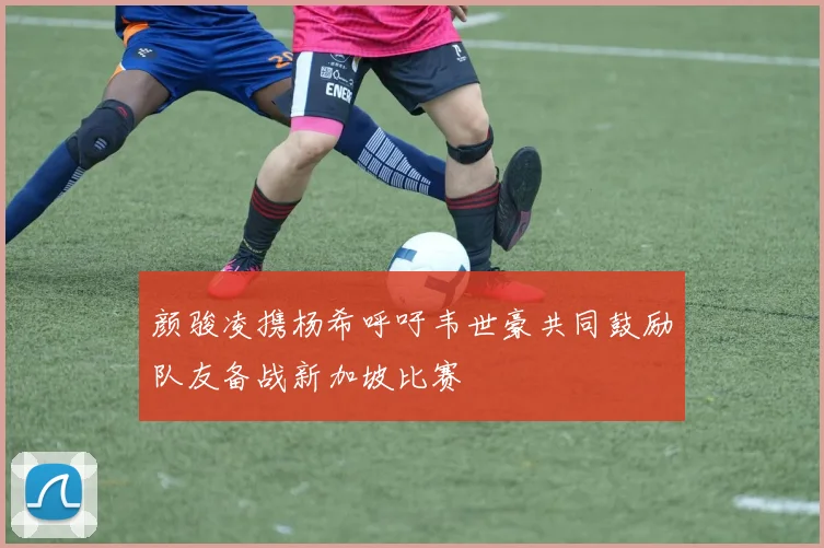 颜骏凌携杨希呼吁韦世豪共同鼓励队友备战新加坡比赛