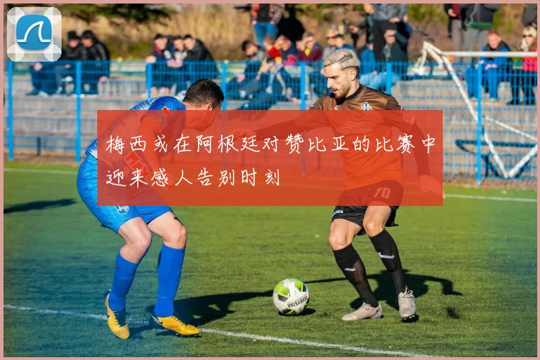 梅西或在阿根廷对赞比亚的比赛中迎来感人告别时刻