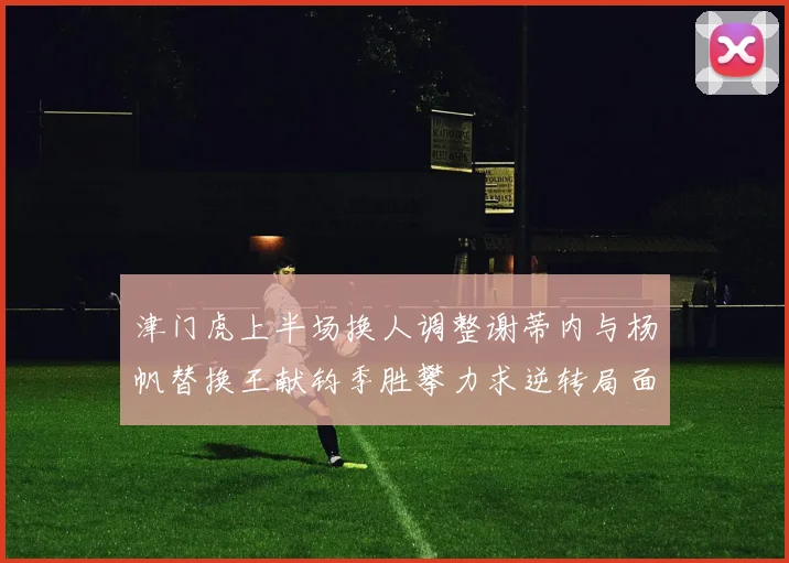 津门虎上半场换人调整谢蒂内与杨帆替换王献钧季胜攀力求逆转局面