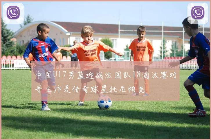 中国U17男篮迎战法国队18淘汰赛对手主帅是传奇球星托尼帕克