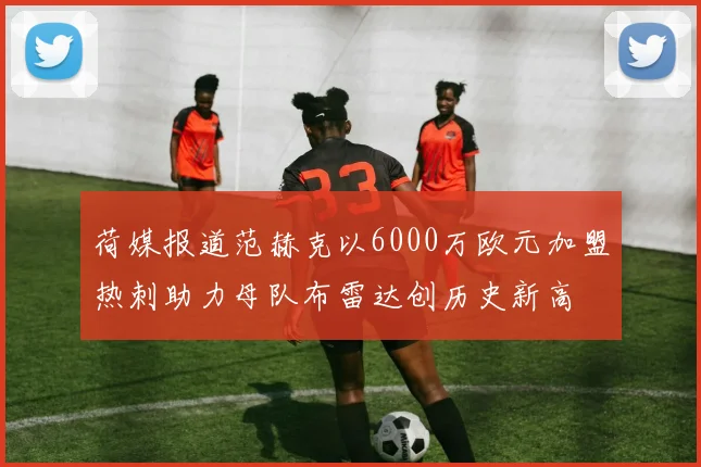 荷媒报道范赫克以6000万欧元加盟热刺助力母队布雷达创历史新高