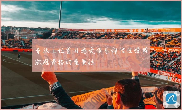 齐沃上任首日感受俱乐部信任强调欧冠资格的重要性