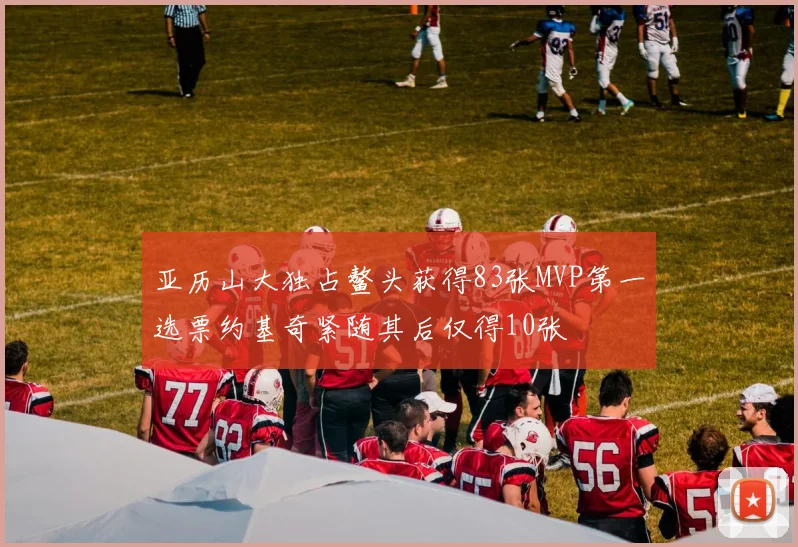亚历山大独占鳌头获得83张MVP第一选票约基奇紧随其后仅得10张