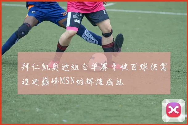 拜仁凯奥迪组合单赛季破百球仍需追赶巅峰MSN的辉煌成就