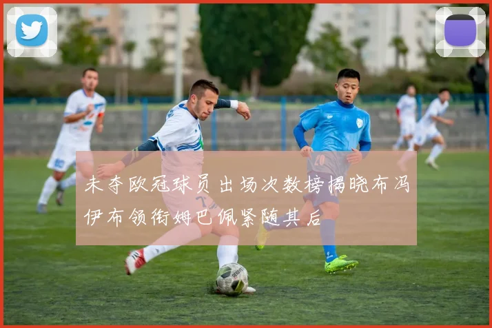 未夺欧冠球员出场次数榜揭晓布冯伊布领衔姆巴佩紧随其后