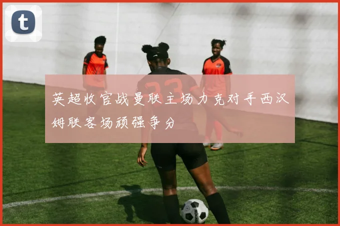 英超收官战曼联主场力克对手西汉姆联客场顽强争分