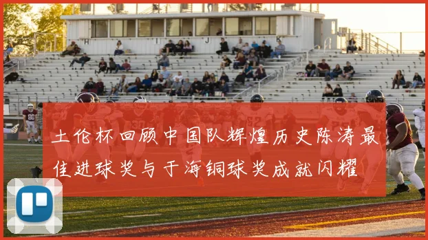 土伦杯回顾中国队辉煌历史陈涛最佳进球奖与于海铜球奖成就闪耀