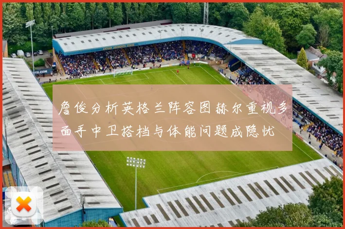 詹俊分析英格兰阵容图赫尔重视多面手中卫搭档与体能问题成隐忧