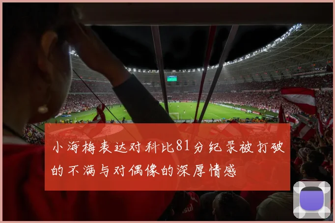 小海梅表达对科比81分纪录被打破的不满与对偶像的深厚情感