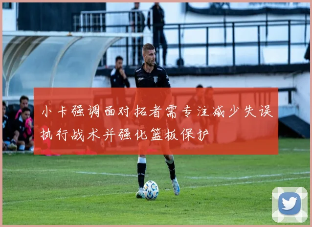 小卡强调面对拓者需专注减少失误执行战术并强化篮板保护