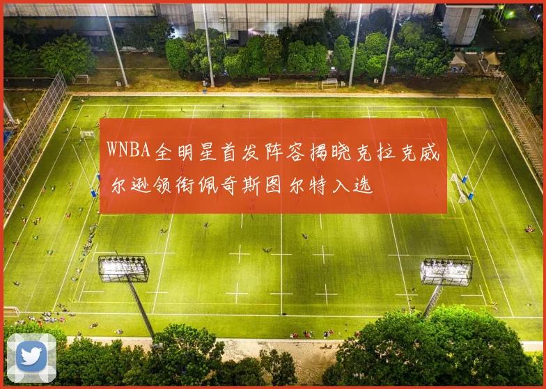 WNBA全明星首发阵容揭晓克拉克威尔逊领衔佩奇斯图尔特入选