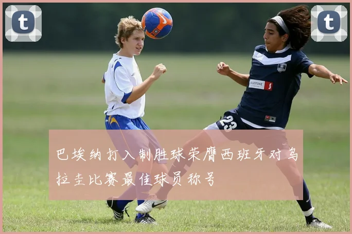 巴埃纳打入制胜球荣膺西班牙对乌拉圭比赛最佳球员称号